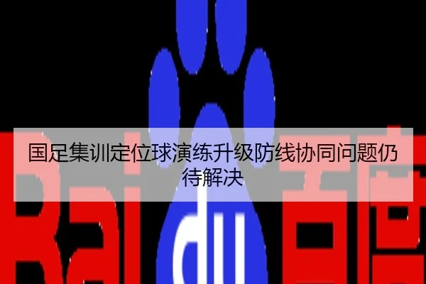 国足集训定位球演练升级防线协同问题仍待解决