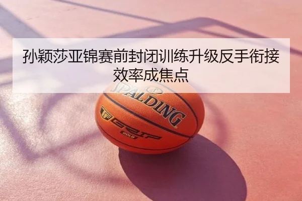 孙颖莎亚锦赛前封闭训练升级反手衔接效率成焦点