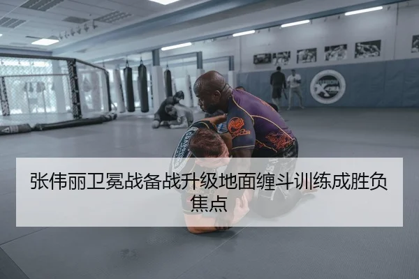张伟丽卫冕战备战升级地面缠斗训练成胜负焦点