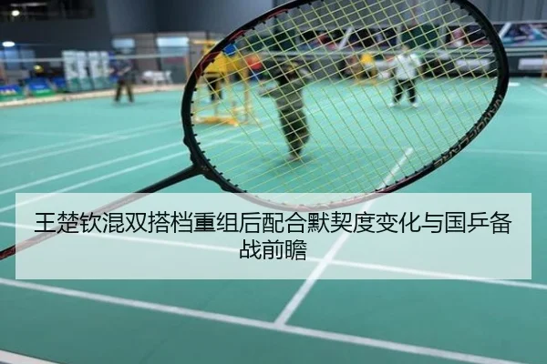 王楚钦混双搭档重组后配合默契度变化与国乒备战前瞻